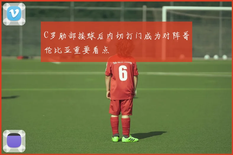 C罗肋部接球后内切打门成为对阵哥伦比亚重要看点