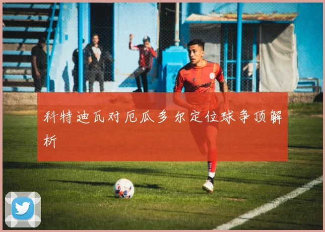 科特迪瓦对厄瓜多尔定位球争顶解析