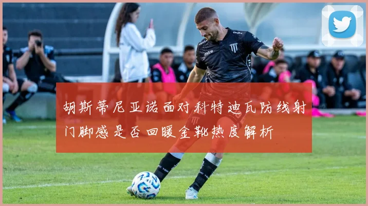 胡斯蒂尼亚诺面对科特迪瓦防线射门脚感是否回暖金靴热度解析