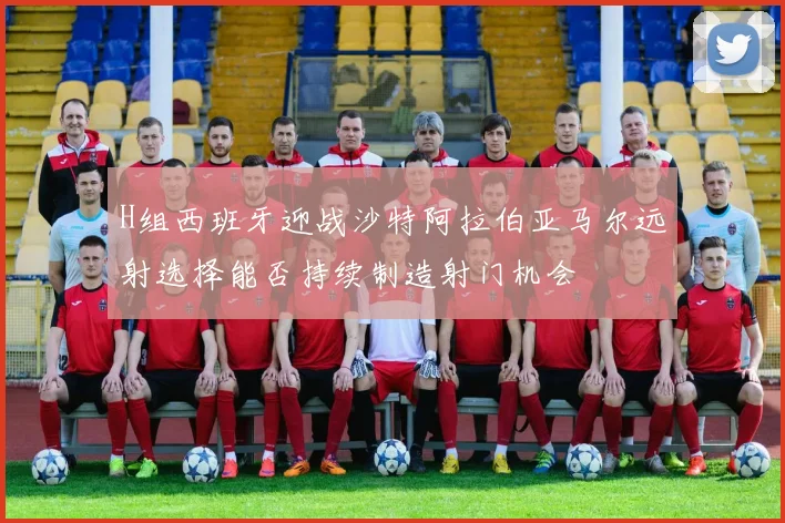 H组西班牙迎战沙特阿拉伯亚马尔远射选择能否持续制造射门机会