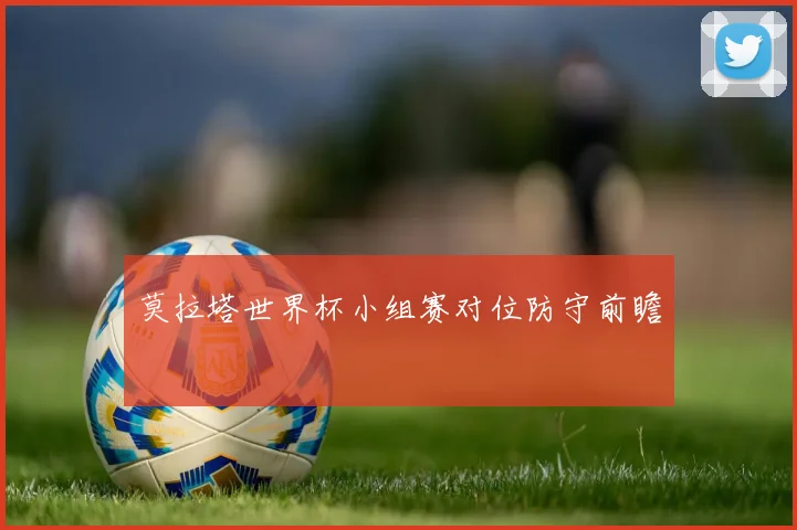 莫拉塔世界杯小组赛对位防守前瞻