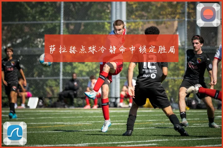 萨拉赫点球冷静命中锁定胜局