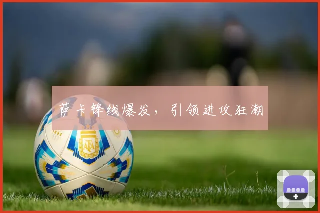 萨卡锋线爆发，引领进攻狂潮