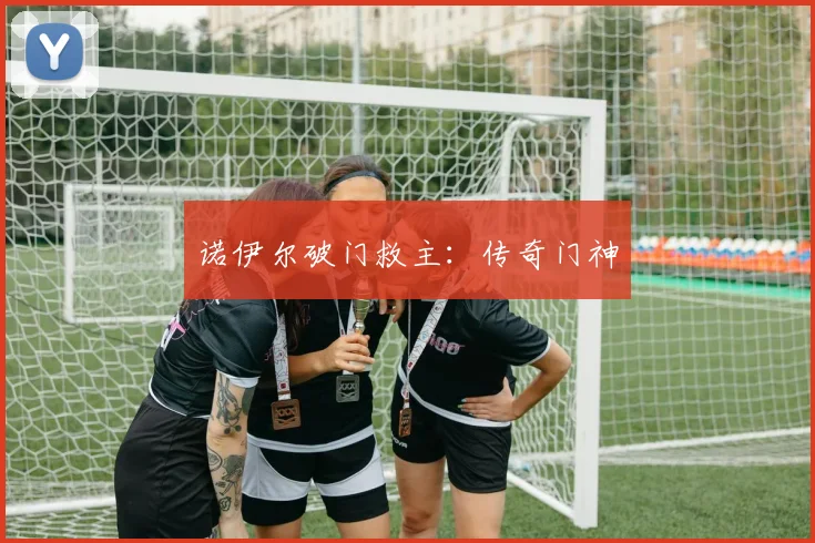 诺伊尔破门救主：传奇门神