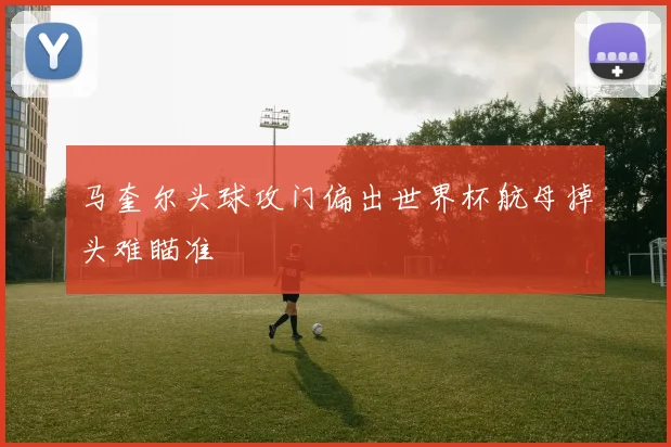 马奎尔头球攻门偏出世界杯航母掉头难瞄准