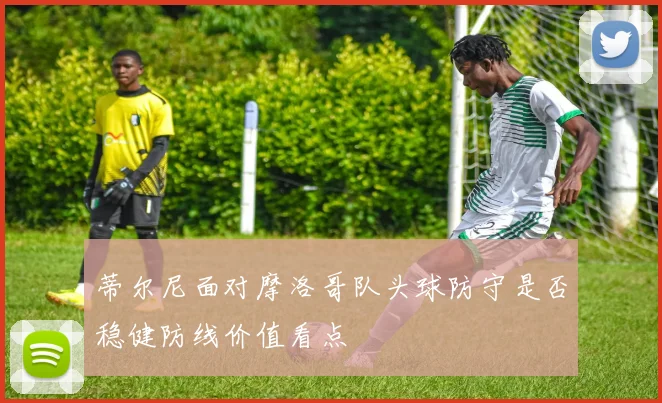 蒂尔尼面对摩洛哥队头球防守是否稳健防线价值看点