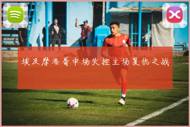埃及摩洛哥中场失控主场复仇之战
