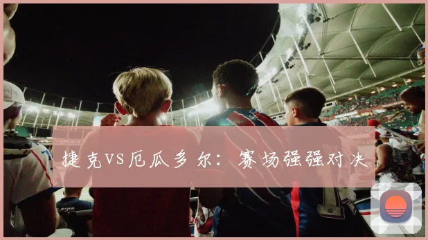 捷克vs厄瓜多尔：赛场强强对决