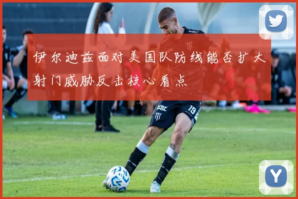 伊尔迪兹面对美国队防线能否扩大射门威胁反击核心看点