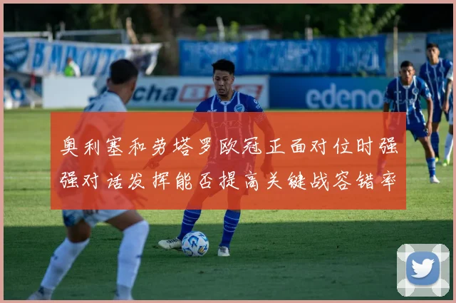 奥利塞和劳塔罗欧冠正面对位时强强对话发挥能否提高关键战容错率