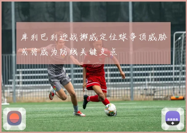 库利巴利迎战挪威定位球争顶威胁或将成为防线关键支点