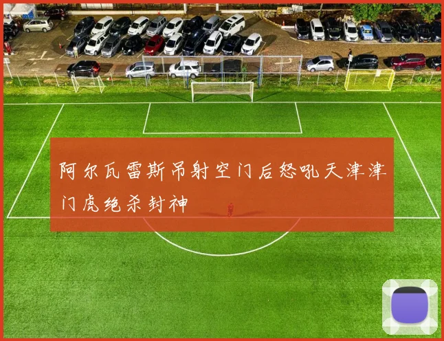 阿尔瓦雷斯吊射空门后怒吼天津津门虎绝杀封神