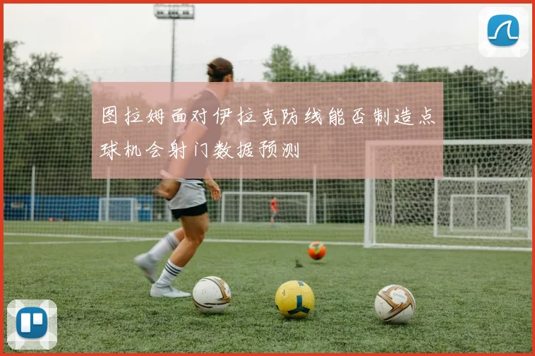 图拉姆面对伊拉克防线能否制造点球机会射门数据预测