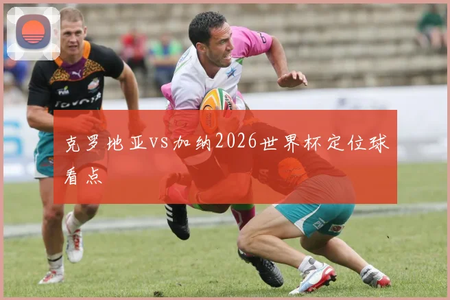 克罗地亚vs加纳2026世界杯定位球看点