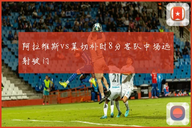 阿拉维斯vs莱切补时8分客队中场远射破门