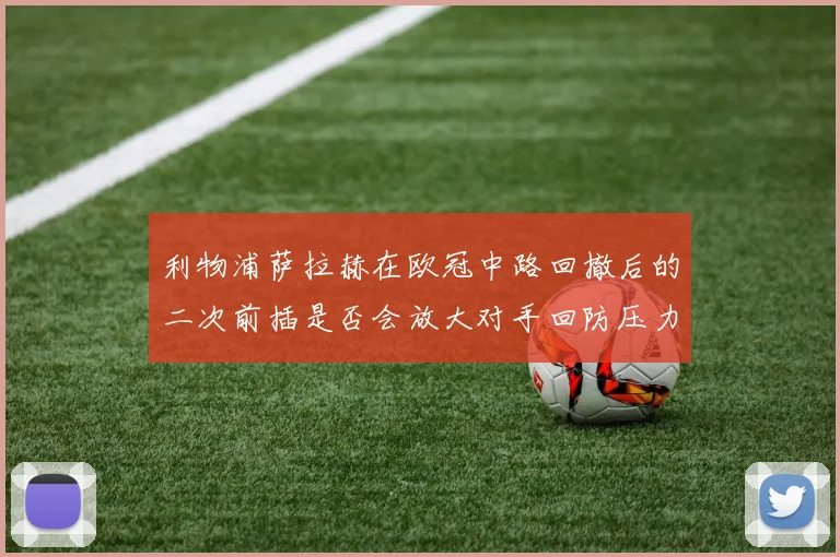 利物浦萨拉赫在欧冠中路回撤后的二次前插是否会放大对手回防压力