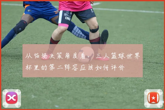 从临场决策角度看，三人篮球世界杯里的第二阵容应该如何评价