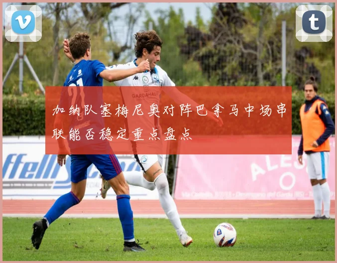 加纳队塞梅尼奥对阵巴拿马中场串联能否稳定重点盘点