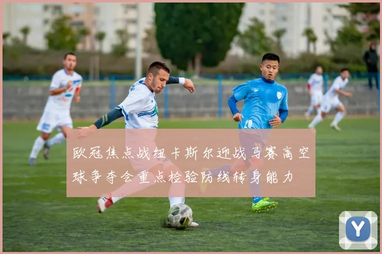欧冠焦点战纽卡斯尔迎战马赛高空球争夺会重点检验防线转身能力