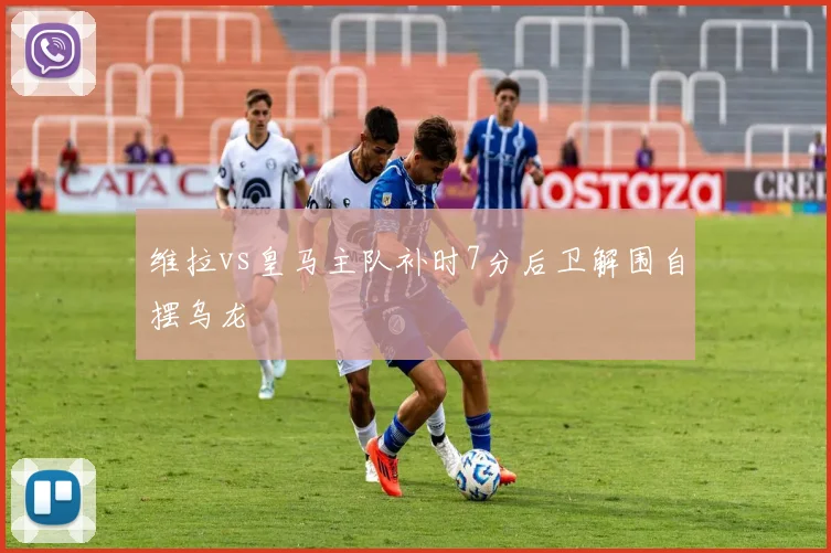 维拉vs皇马主队补时7分后卫解围自摆乌龙