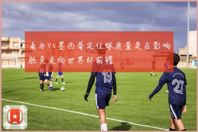 南非vs墨西哥定位球质量是否影响胜负走向世界杯前瞻