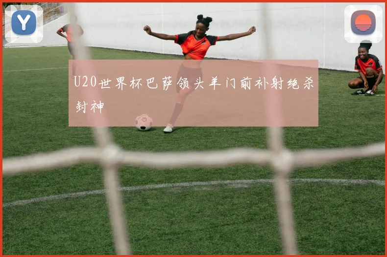 U20世界杯巴萨领头羊门前补射绝杀封神