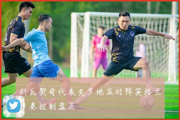 科瓦契奇代表克罗地亚对阵英格兰节奏控制盘点