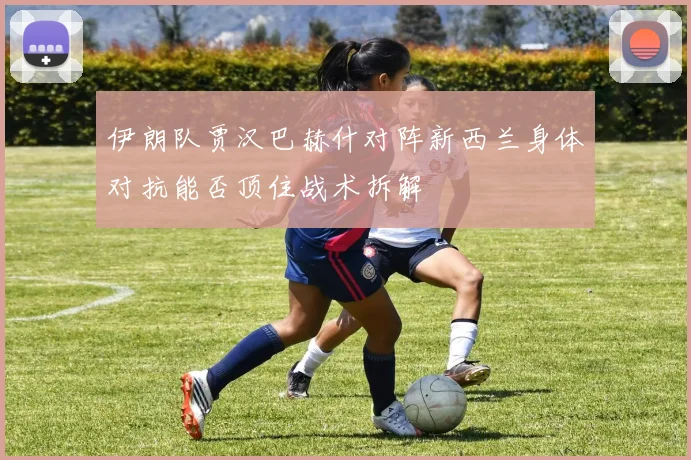 伊朗队贾汉巴赫什对阵新西兰身体对抗能否顶住战术拆解