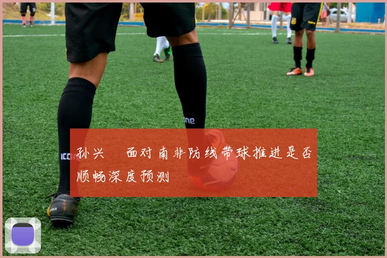 孙兴慜面对南非防线带球推进是否顺畅深度预测