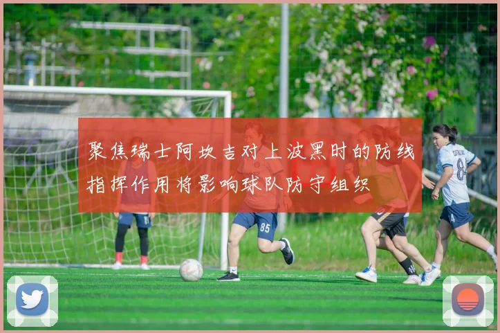 聚焦瑞士阿坎吉对上波黑时的防线指挥作用将影响球队防守组织