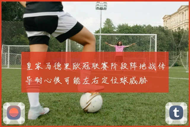 皇家马德里欧冠联赛阶段阵地战传导耐心很可能左右定位球威胁
