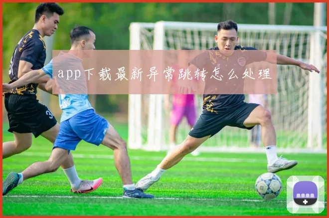 app下载最新异常跳转怎么处理