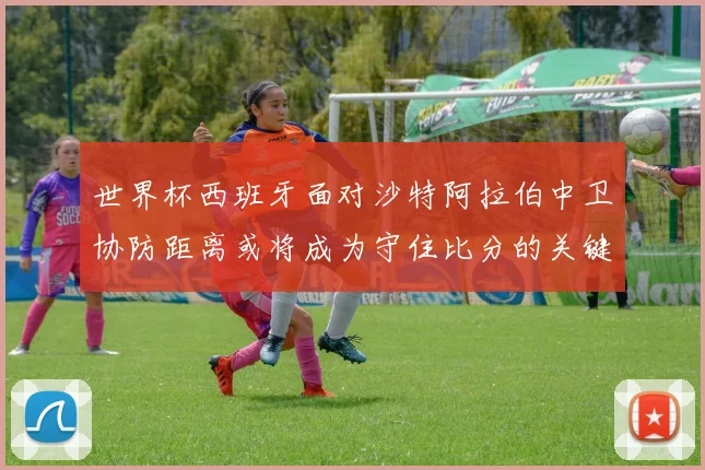 世界杯西班牙面对沙特阿拉伯中卫协防距离或将成为守住比分的关键