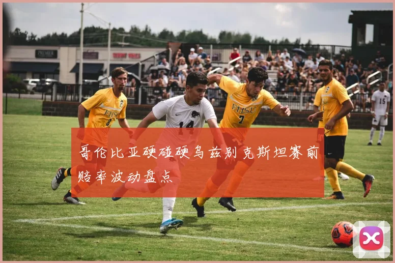 哥伦比亚硬碰硬乌兹别克斯坦赛前赔率波动盘点