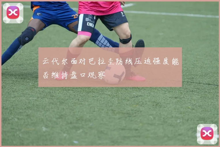 云代尔面对巴拉圭防线压迫强度能否维持盘口观察