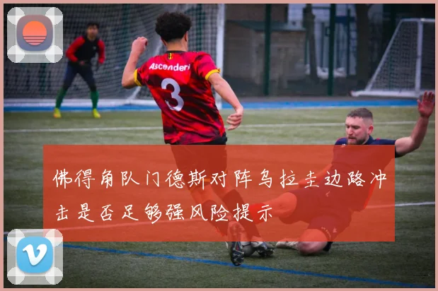 佛得角队门德斯对阵乌拉圭边路冲击是否足够强风险提示