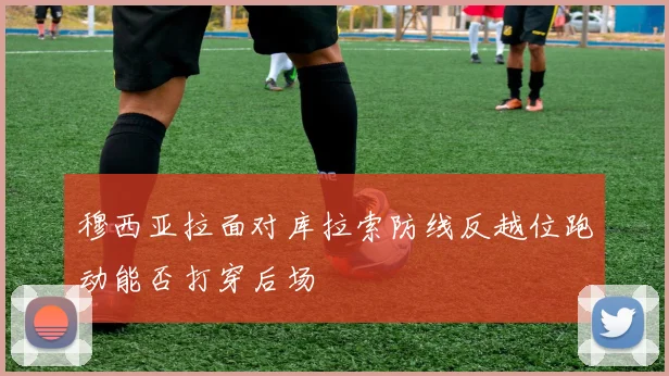 穆西亚拉面对库拉索防线反越位跑动能否打穿后场